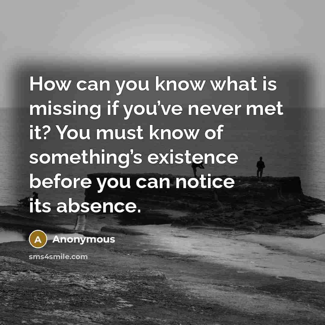 “How can you know what is missing if you’ve never met it? You must know of something’s existence before you can notice its absence.” quote by Anonymous