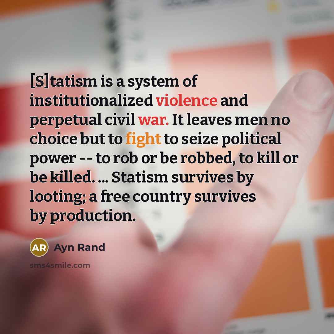 “[S]tatism is a system of institutionalized violence and perpetual civil war. It leaves men no choice but to fight to seize political power -- to rob or be robbed, to kill or be killed. ... Statism survives by looting; a free country survives by production.” quote by Ayn Rand