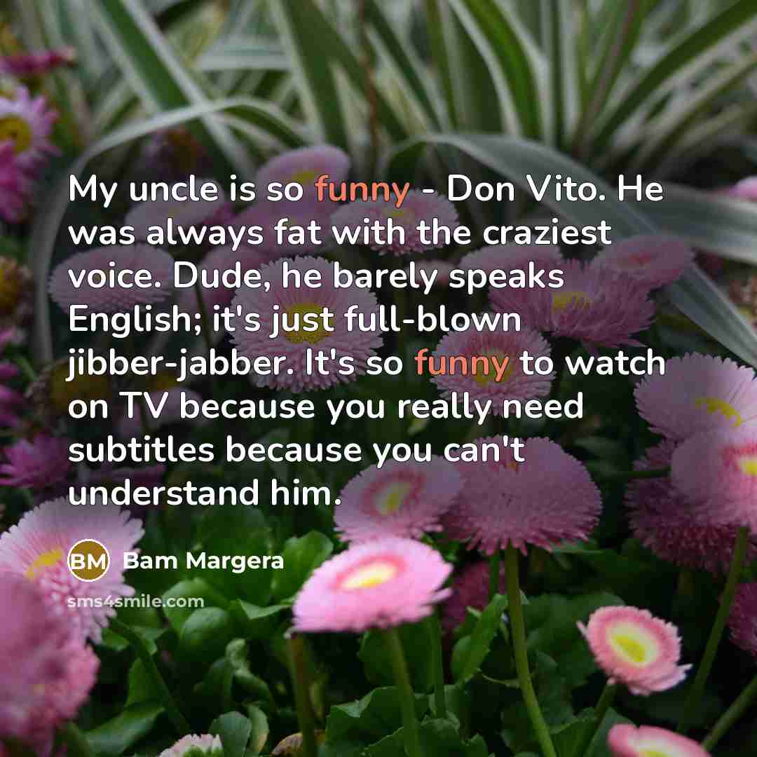 “My uncle is so funny - Don Vito. He was always fat with the craziest voice. Dude, he barely speaks English; it's just full-blown jibber-jabber. It's so funny to watch on TV because you really need subtitles because you can't understand him.” quote by Bam Margera