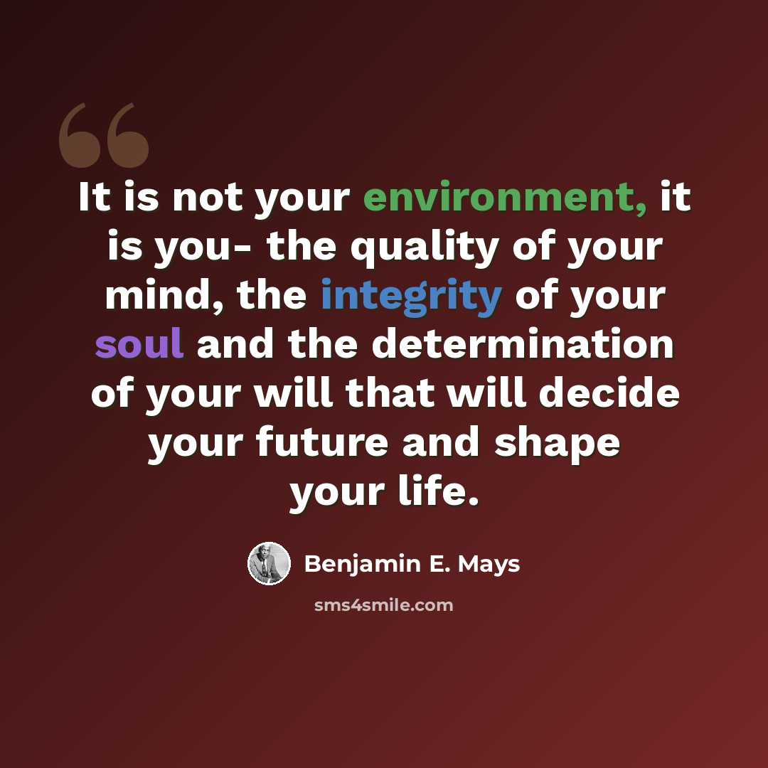“It is not your environment, it is you- the quality of your mind, the integrity of your soul and the determination of your will that will decide your future and shape your life.” quote by Benjamin E. Mays
