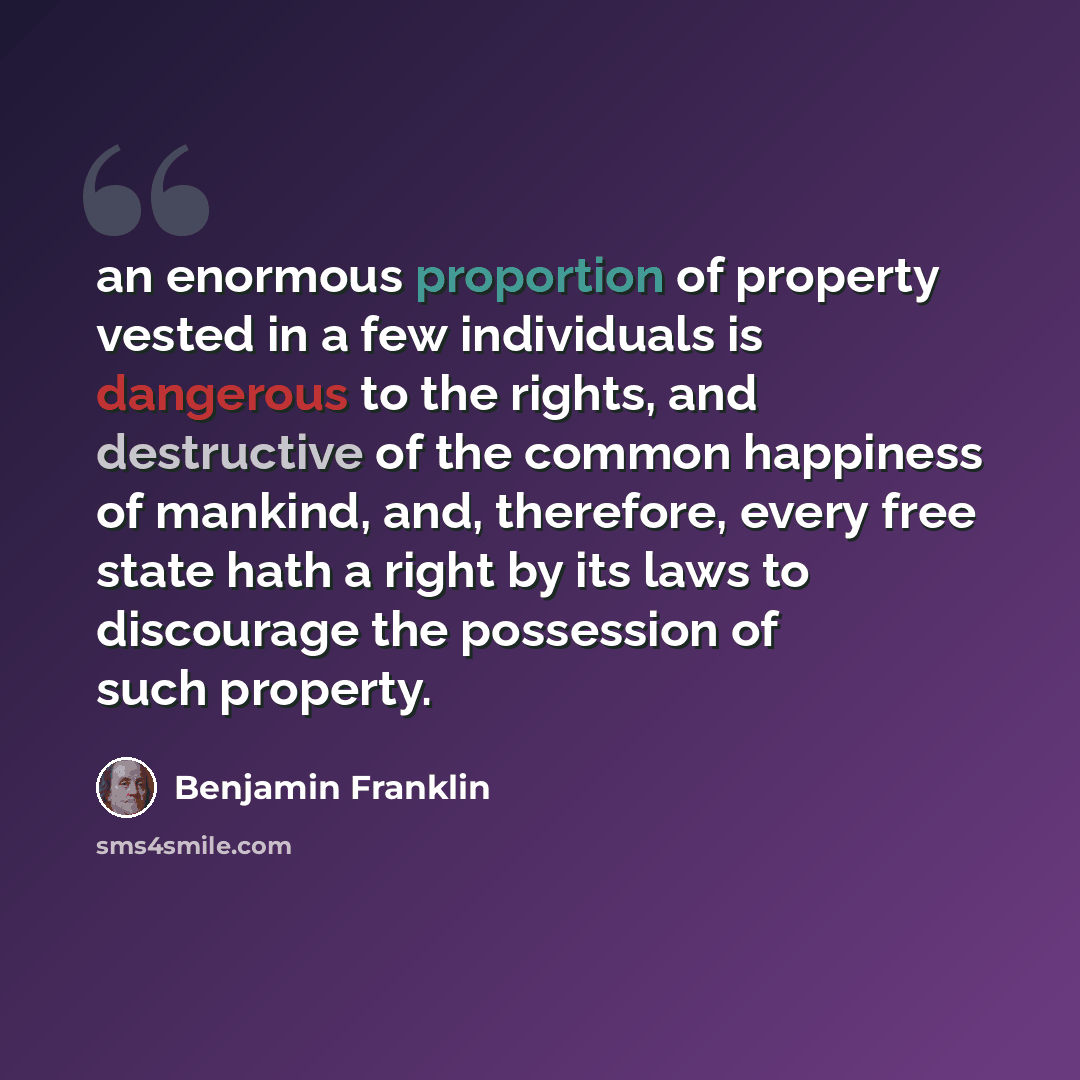 “an enormous proportion of property vested in a few individuals is dangerous to the rights, and destructive of the common happiness of mankind, and, therefore, every free state hath a right by its laws to discourage the possession of such property.” quote by Benjamin Franklin