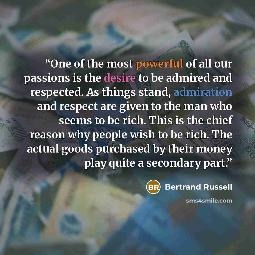 “One of the most powerful of all our passions is the desire to be admired and respected. As things stand, admiration and respect are given to the man who seems to be rich. This is the chief reason why people wish to be rich. The actual goods purchased by their money play quite a secondary part.” quote by Bertrand Russell