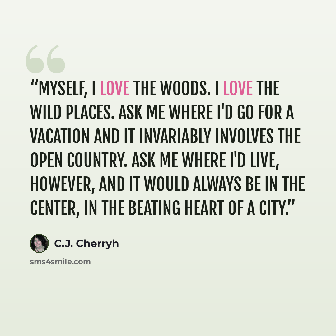 “Myself, I love the woods. I love the wild places. Ask me where I'd go for a vacation and it invariably involves the open country. Ask me where I'd live, however, and it would always be in the center, in the beating heart of a city.” quote by C.J. Cherryh