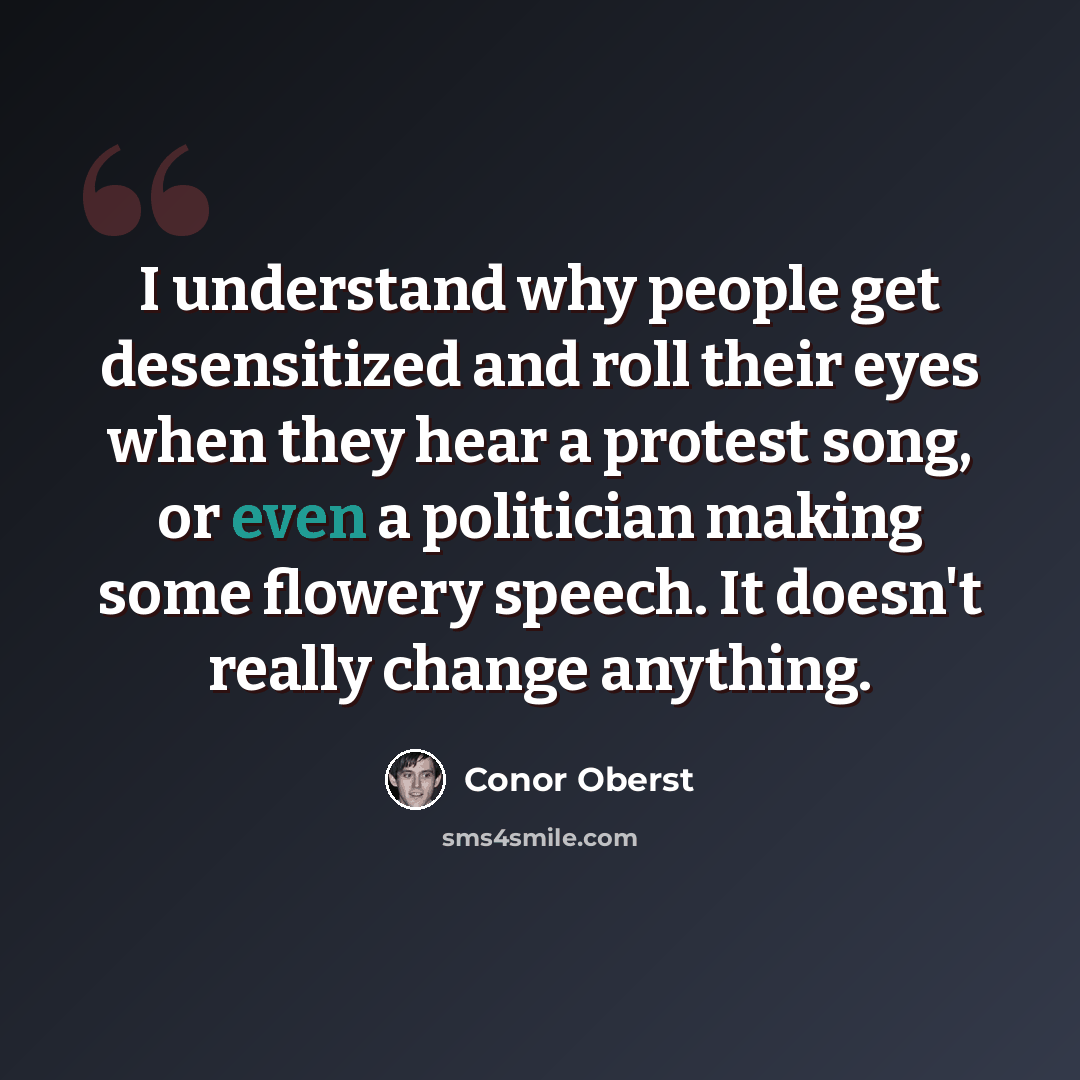 “I understand why people get desensitized and roll their eyes when they hear a protest song, or even a politician making some flowery speech. It doesn't really change anything.” quote by Conor Oberst