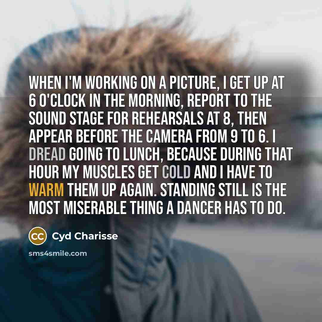 “When I'm working on a picture, I get up at 6 o'clock in the morning, report to the sound stage for rehearsals at 8, then appear before the camera from 9 to 6. I dread going to lunch, because during that hour my muscles get cold and I have to warm them up again. Standing still is the most miserable…” quote by Cyd Charisse
