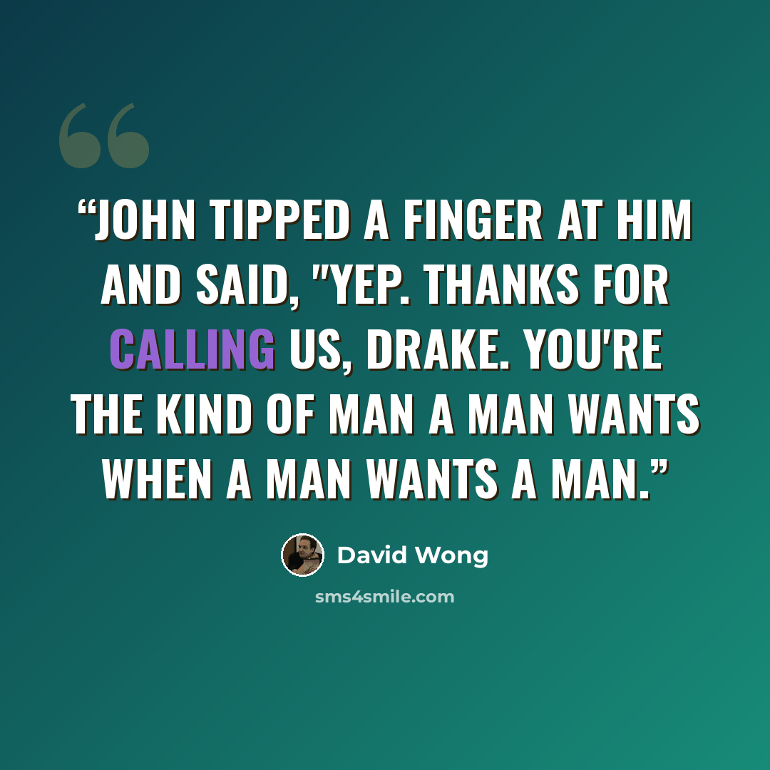 “John tipped a finger at him and said, "Yep. Thanks for calling us, Drake. You're the kind of man a man wants when a man wants a man.” quote by David Wong