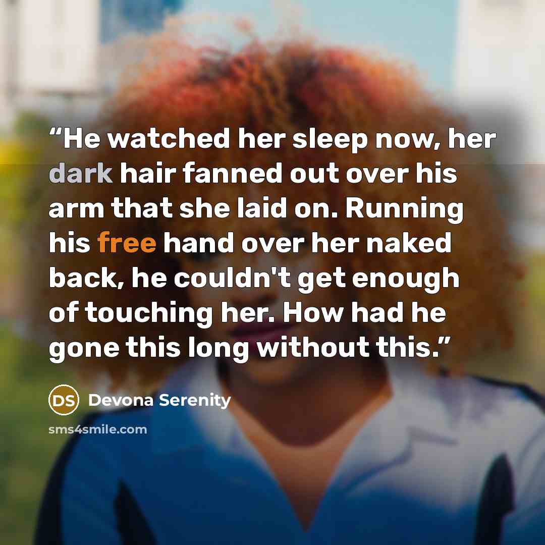 “He watched her sleep now, her dark hair fanned out over his arm that she laid on. Running his free hand over her naked back, he couldn't get enough of touching her. How had he gone this long without this.” quote by Devona Serenity