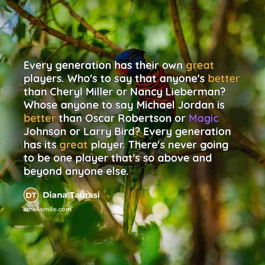 “Every generation has their own great players. Who's to say that anyone's better than Cheryl Miller or Nancy Lieberman? Whose anyone to say Michael Jordan is better than Oscar Robertson or Magic Johnson or Larry Bird? Every generation has its great player. There's never going to be one player…” quote by Diana Taurasi