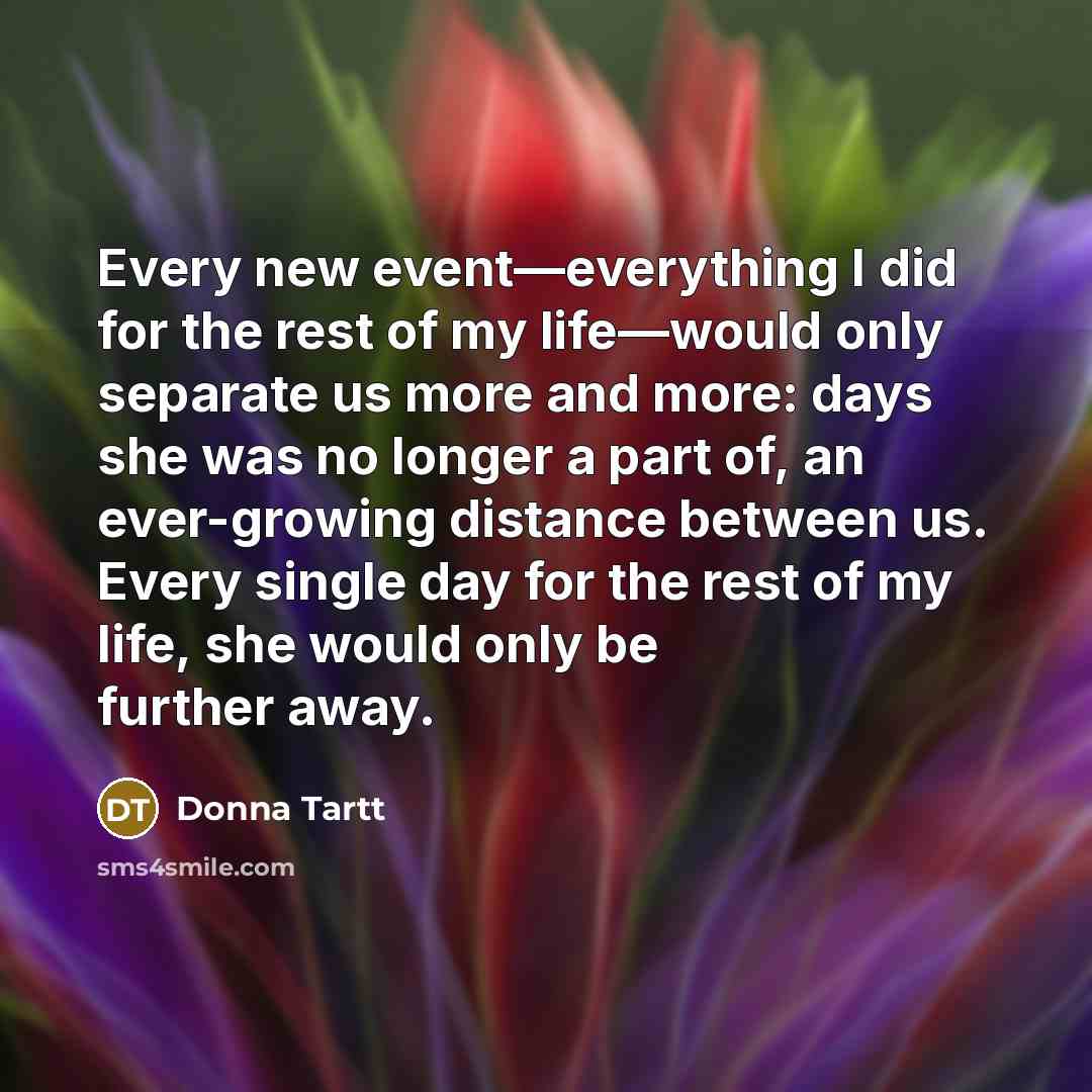 “Every new event—everything I did for the rest of my life—would only separate us more and more: days she was no longer a part of, an ever-growing distance between us. Every single day for the rest of my life, she would only be further away.” quote by Donna Tartt
