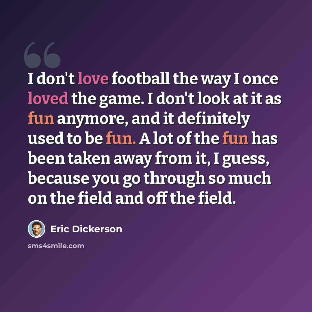 “I don't love football the way I once loved the game. I don't look at it as fun anymore, and it definitely used to be fun. A lot of the fun has been taken away from it, I guess, because you go through so much on the field and off the field.” quote by Eric Dickerson