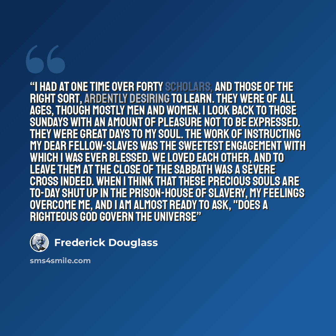 “I had at one time over forty scholars, and those of the right sort, ardently desiring to learn. They were of all ages, though mostly men and women. I look back to those Sundays with an amount of pleasure not to be expressed. They were great days to my soul. The work of instructing my dear…” quote by Frederick Douglass