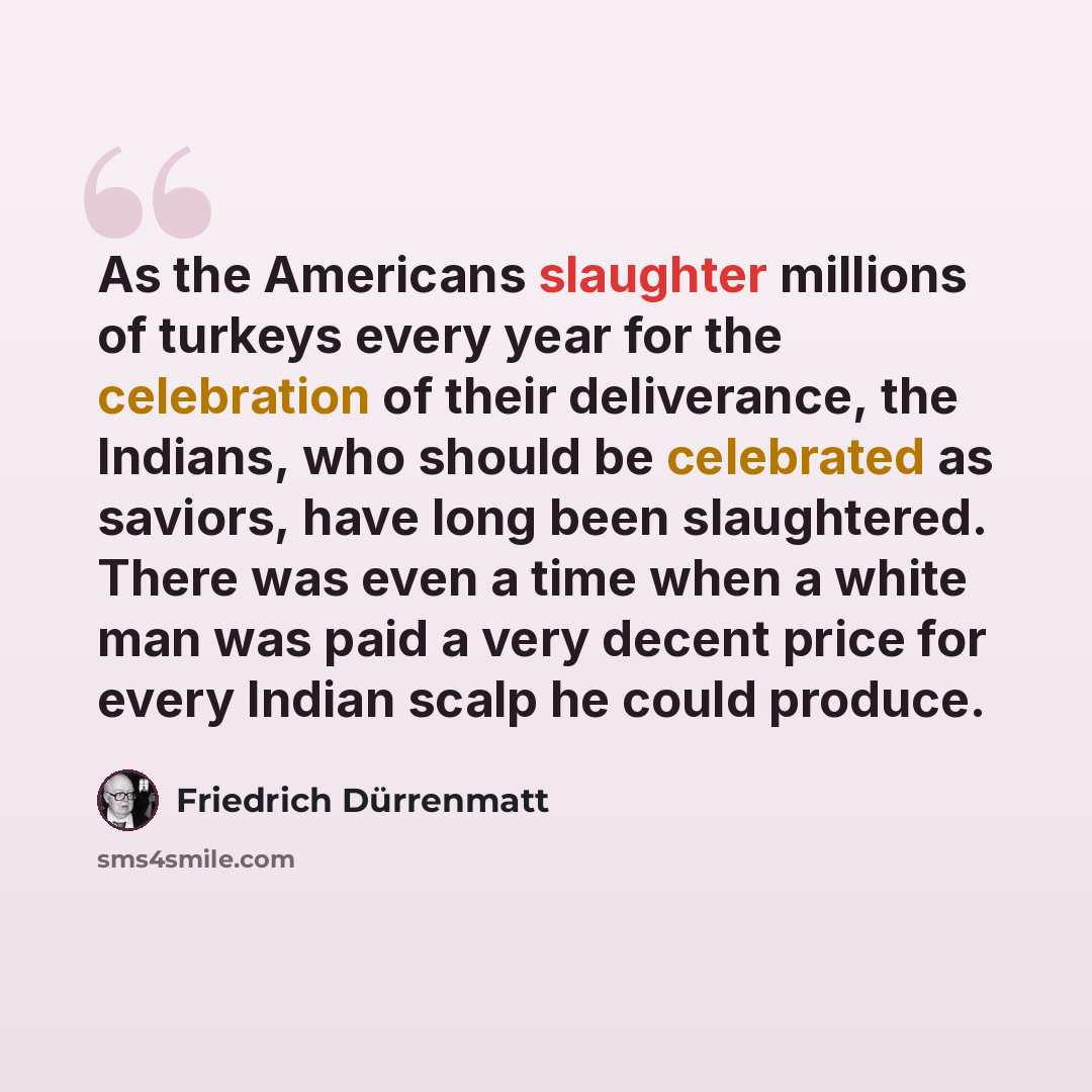 “As the Americans slaughter millions of turkeys every year for the celebration of their deliverance, the Indians, who should be celebrated as saviors, have long been slaughtered. There was even a time when a white man was paid a very decent price for every Indian scalp he could produce.” quote by Friedrich Durrenmatt