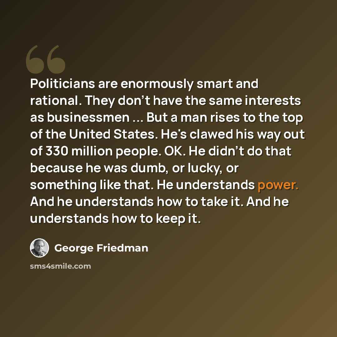 “Politicians are enormously smart and rational. They don't have the same interests as businessmen ... But a man rises to the top of the United States. He's clawed his way out of 330 million people. OK. He didn't do that because he was dumb, or lucky, or something like that. He understands power…” quote by George Friedman