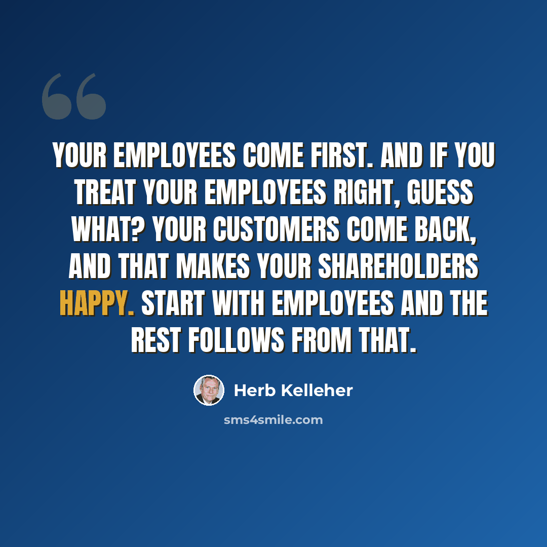 “Your employees come first. And if you treat your employees right, guess what? Your customers come back, and that makes your shareholders happy. Start with employees and the rest follows from that.” quote by Herb Kelleher