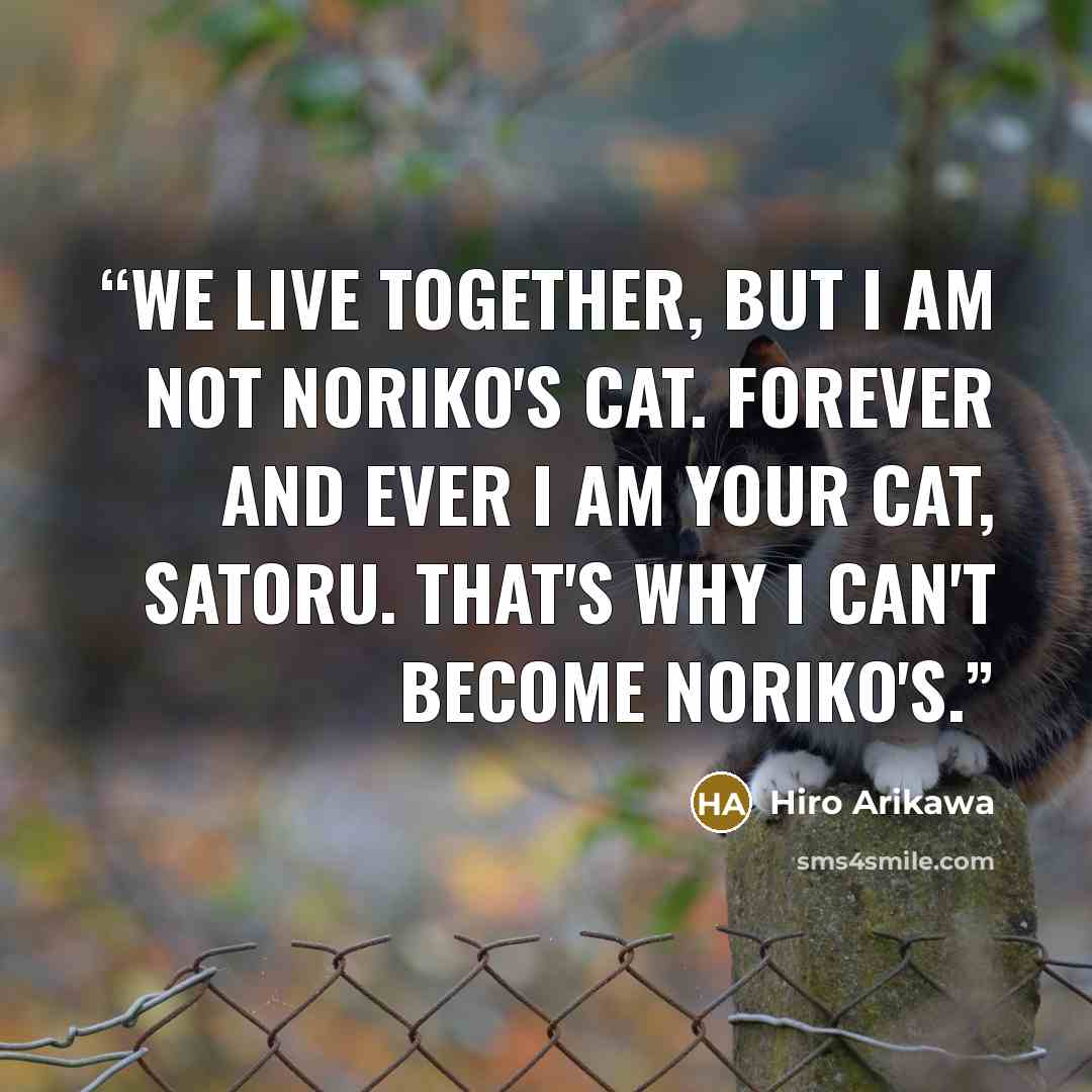 “We live together, but I am not Noriko's cat. Forever and ever I am your cat, Satoru. That's why I can't become Noriko's.” quote by Hiro Arikawa