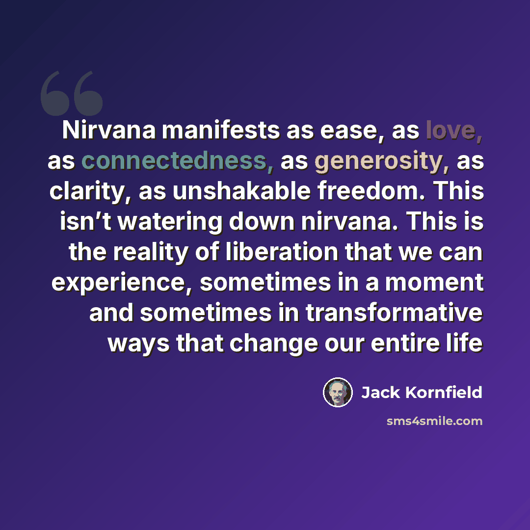 “Nirvana manifests as ease, as love, as connectedness, as generosity, as clarity, as unshakable freedom. This isn’t watering down nirvana. This is the reality of liberation that we can experience, sometimes in a moment and sometimes in transformative ways that change our entire life” quote by Jack Kornfield