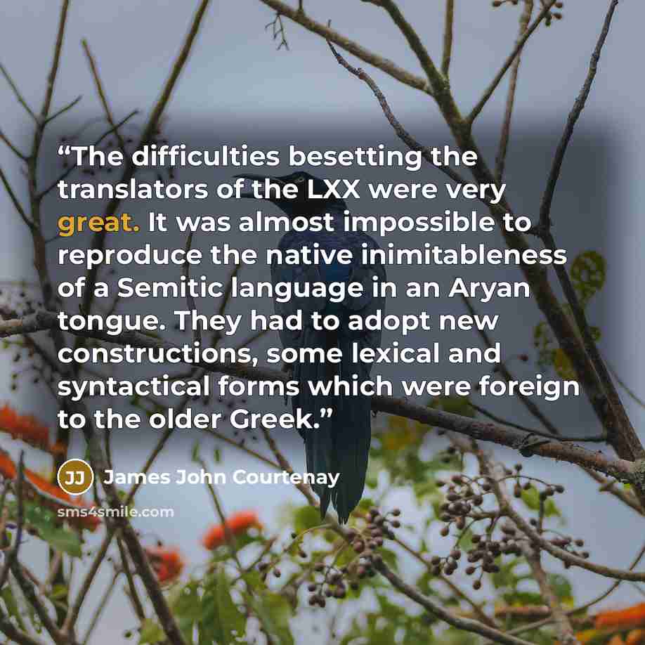“The difficulties besetting the translators of the LXX were very great. It was almost impossible to reproduce the native inimitableness of a Semitic language in an Aryan tongue. They had to adopt new constructions, some lexical and syntactical forms which were foreign to the older Greek.” quote by James John Courtenay