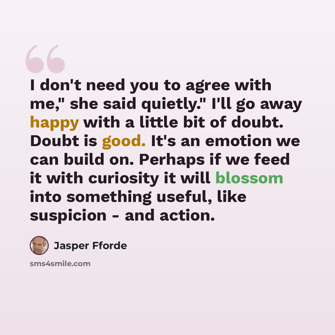 “I don't need you to agree with me," she said quietly." I'll go away happy with a little bit of doubt. Doubt is good. It's an emotion we can build on. Perhaps if we feed it with curiosity it will blossom into something useful, like suspicion - and action.” quote by Jasper Fforde