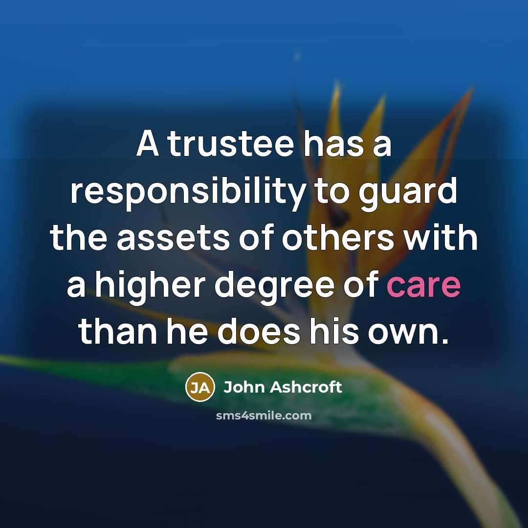 “A trustee has a responsibility to guard the assets of others with a higher degree of care than he does his own.” quote by John Ashcroft