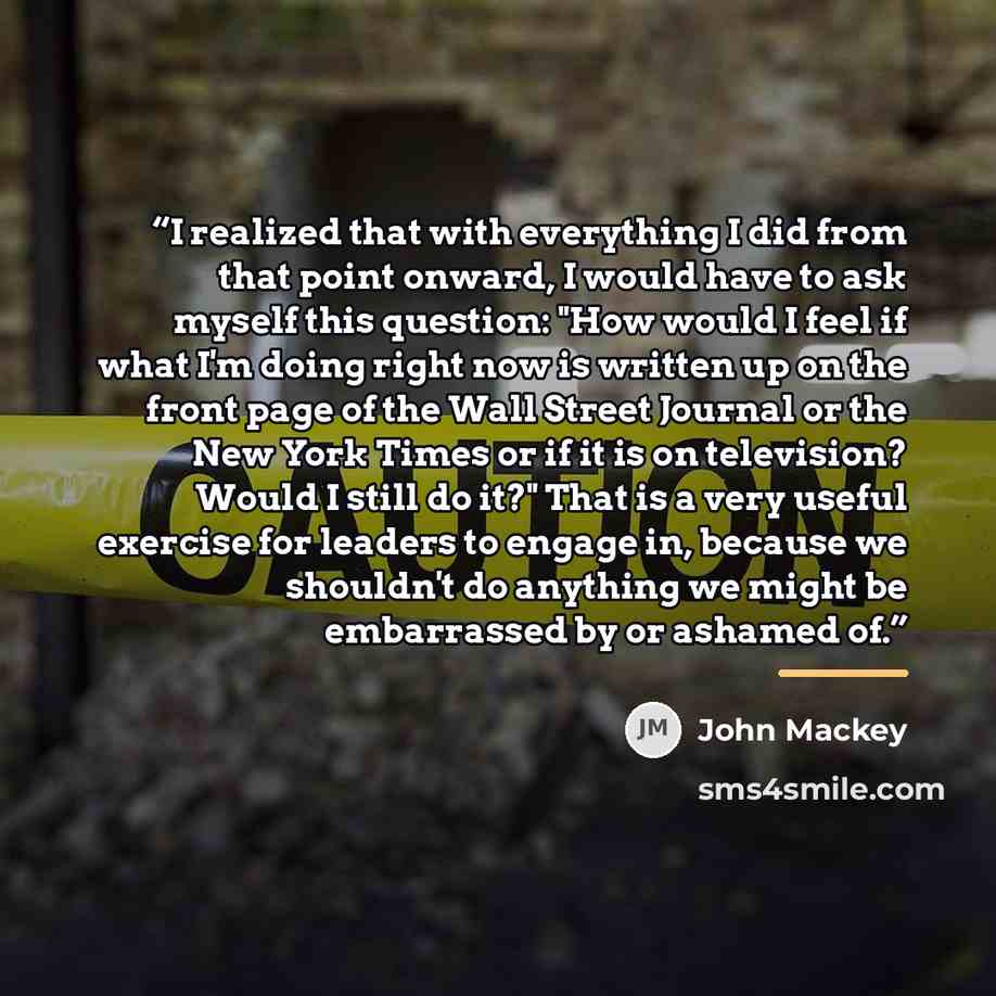 “I realized that with everything I did from that point onward, I would have to ask myself this question: "How would I feel if what I'm doing right now is written up on the front page of the Wall Street Journal or the New York Times or if it is on television? Would I still do it?" That is a very…” quote by John Mackey