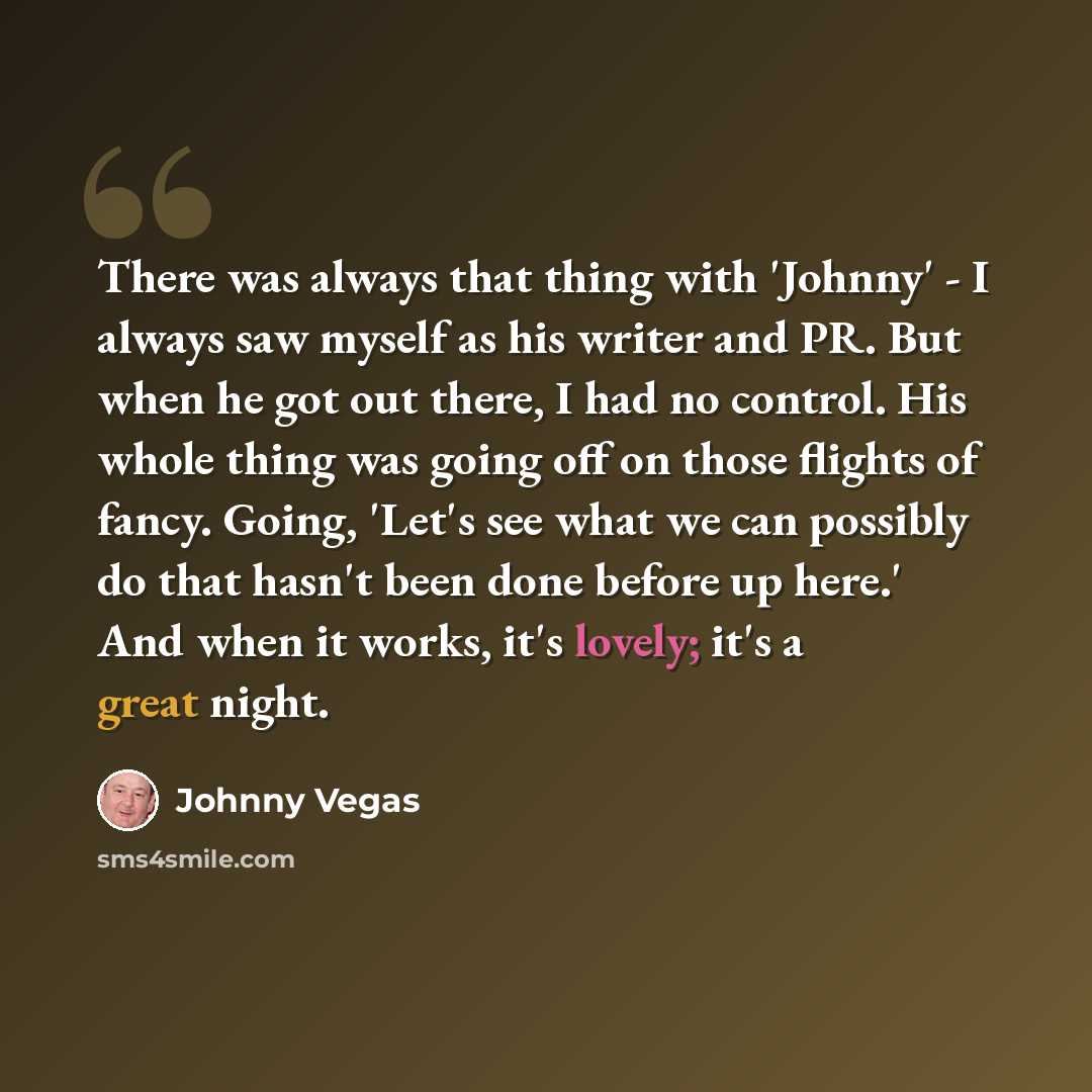 “There was always that thing with 'Johnny' - I always saw myself as his writer and PR. But when he got out there, I had no control. His whole thing was going off on those flights of fancy. Going, 'Let's see what we can possibly do that hasn't been done before up here.' And when it works, it's…” quote by Johnny Vegas