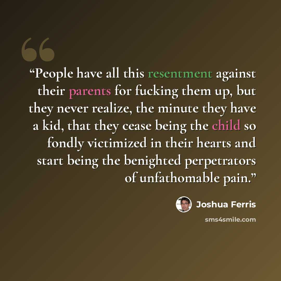 “People have all this resentment against their parents for fucking them up, but they never realize, the minute they have a kid, that they cease being the child so fondly victimized in their hearts and start being the benighted perpetrators of unfathomable pain.” quote by Joshua Ferris
