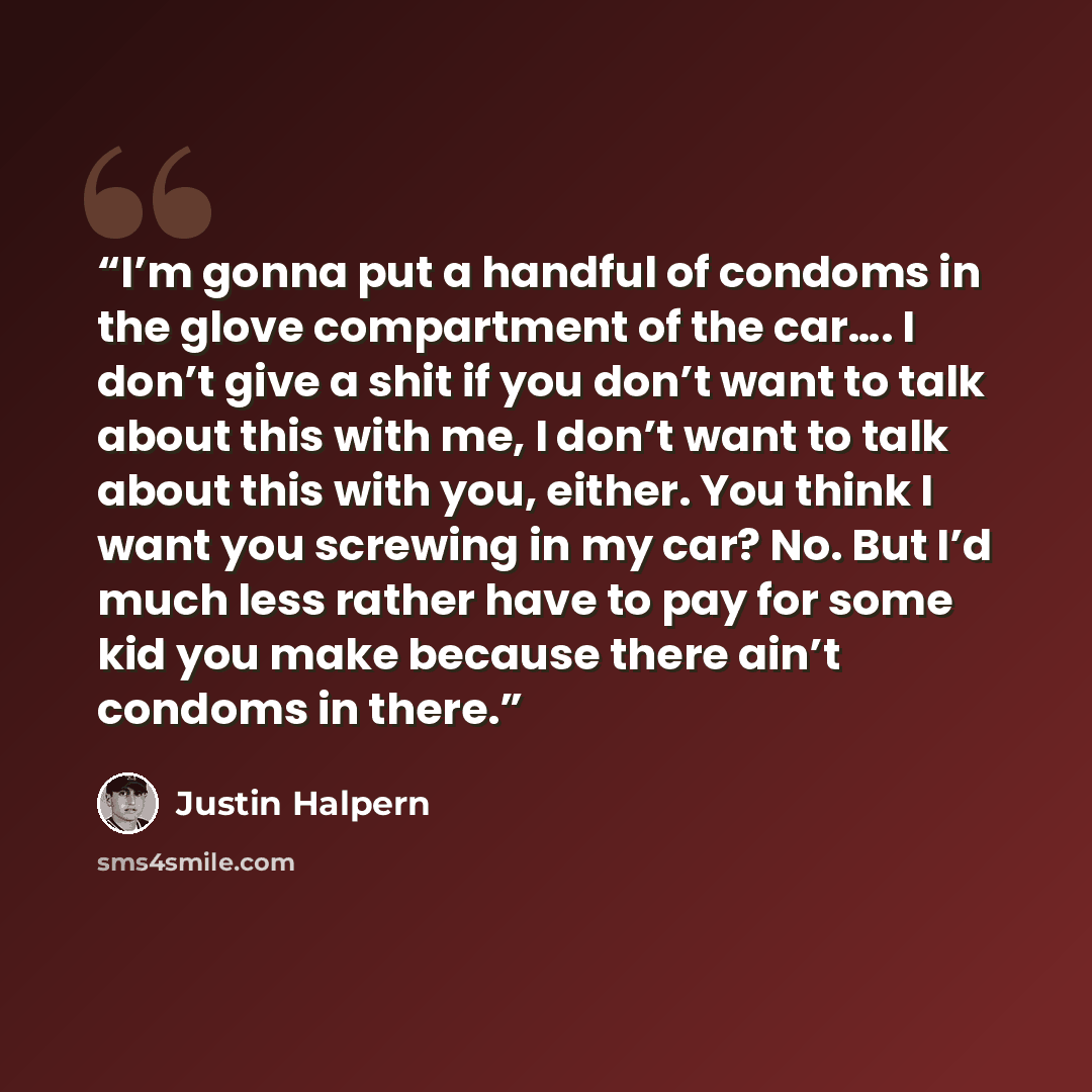 “I’m gonna put a handful of condoms in the glove compartment of the car…. I don’t give a shit if you don’t want to talk about this with me, I don’t want to talk about this with you, either. You think I want you screwing in my car? No. But I’d much less rather have to pay for some kid you make…” quote by Justin Halpern