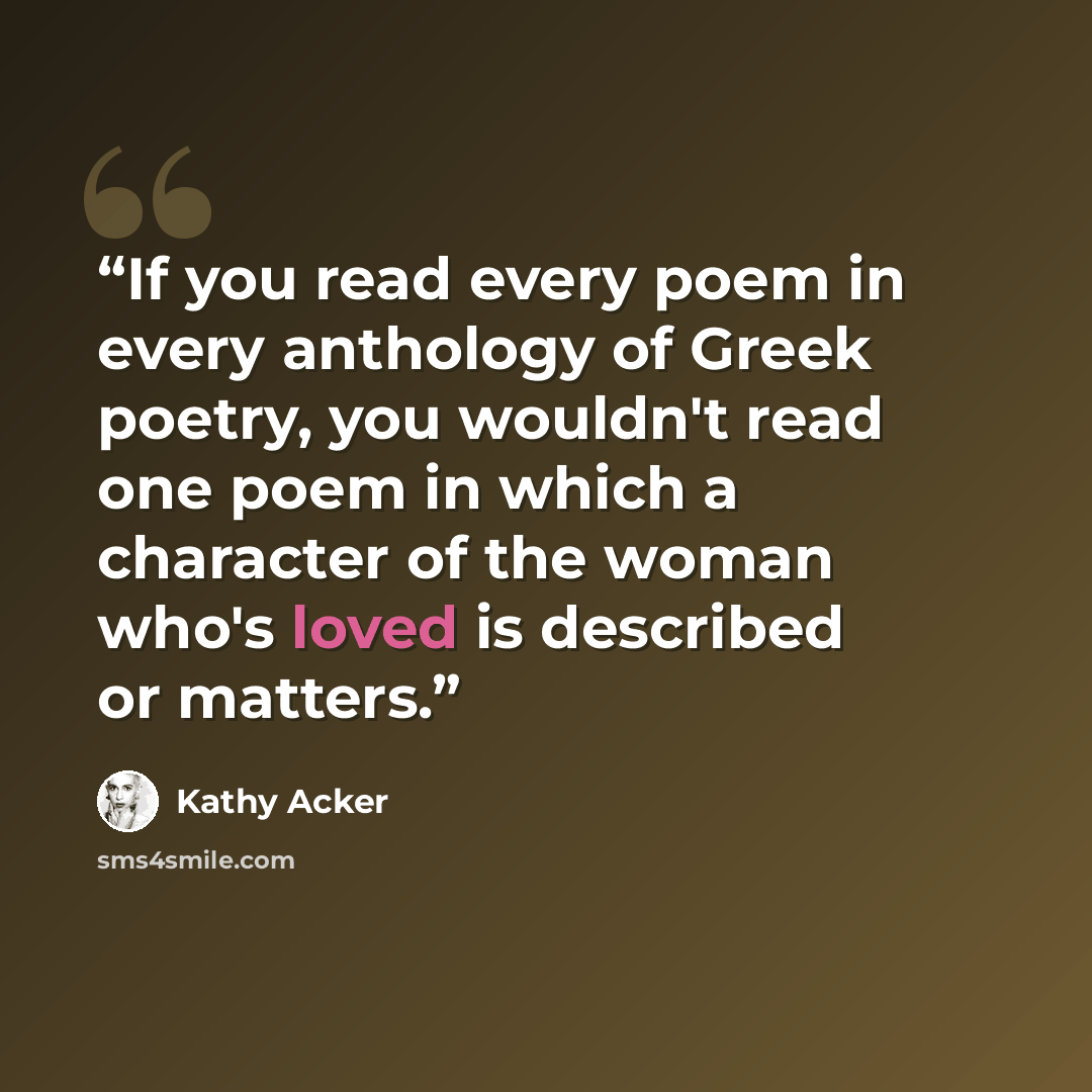 “If you read every poem in every anthology of Greek poetry, you wouldn't read one poem in which a character of the woman who's loved is described or matters.” quote by Kathy Acker