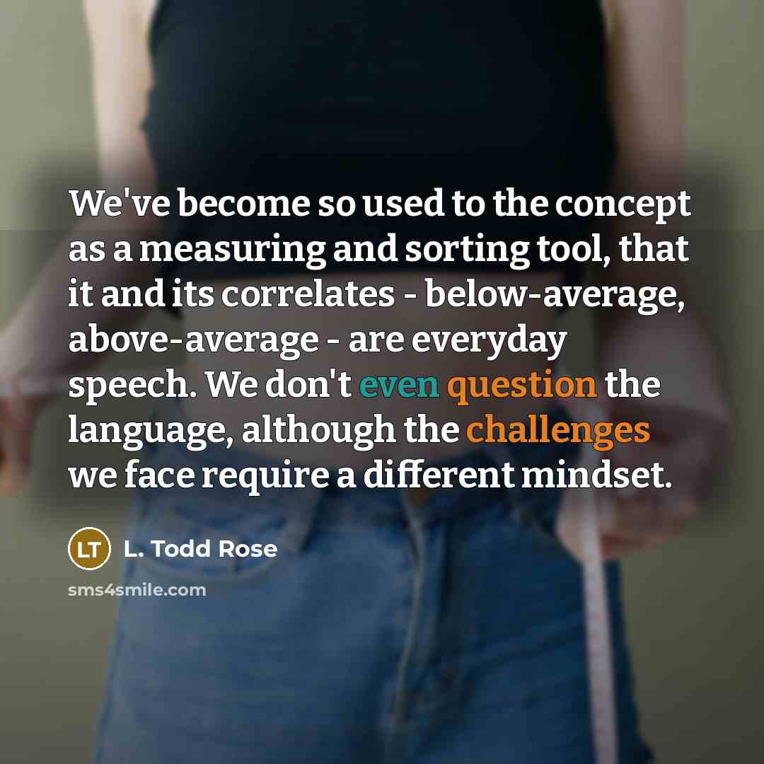 “We've become so used to the concept as a measuring and sorting tool, that it and its correlates - below-average, above-average - are everyday speech. We don't even question the language, although the challenges we face require a different mindset.” quote by L. Todd Rose