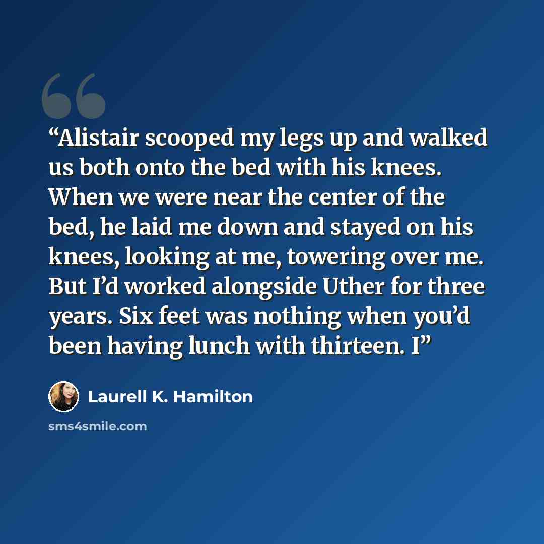 “Alistair scooped my legs up and walked us both onto the bed with his knees. When we were near the center of the bed, he laid me down and stayed on his knees, looking at me, towering over me. But I’d worked alongside Uther for three years. Six feet was nothing when you’d been having lunch with…” quote by Laurell K. Hamilton