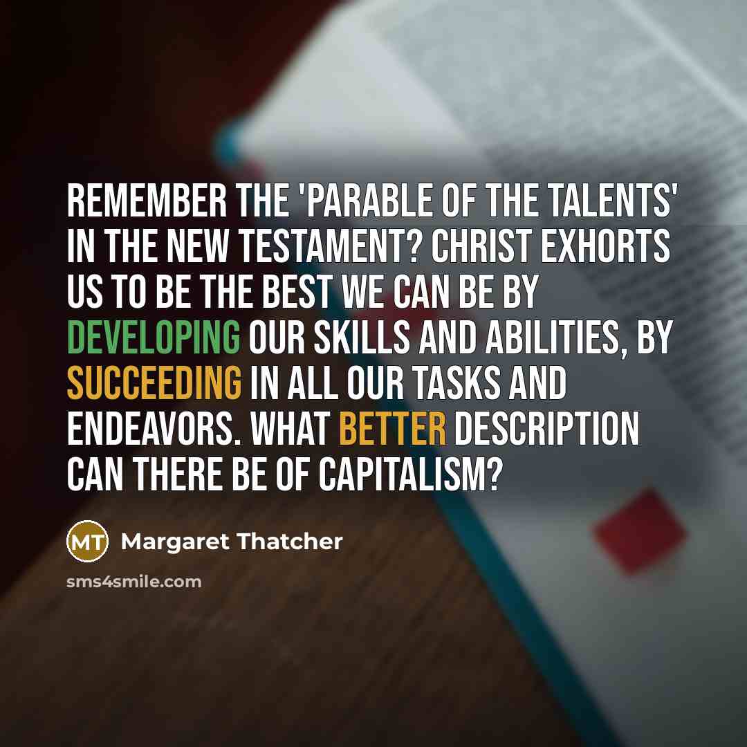 “Remember the 'Parable of the Talents' in the New Testament? Christ exhorts us to be the best we can be by developing our skills and abilities, by succeeding in all our tasks and endeavors. What better description can there be of capitalism?” quote by Margaret Thatcher