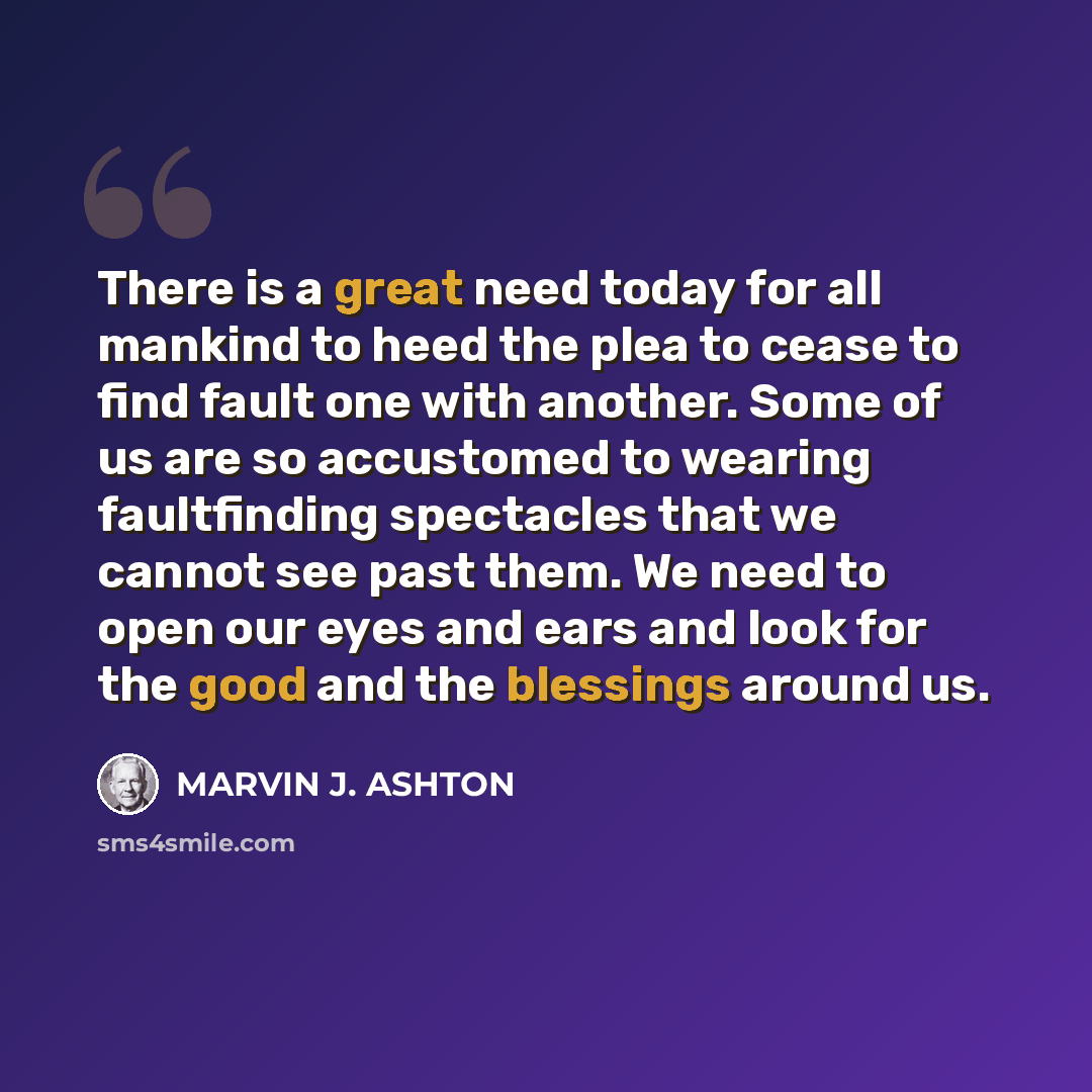 “There is a great need today for all mankind to heed the plea to cease to find fault one with another. Some of us are so accustomed to wearing faultfinding spectacles that we cannot see past them. We need to open our eyes and ears and look for the good and the blessings around us.” quote by Marvin J. Ashton