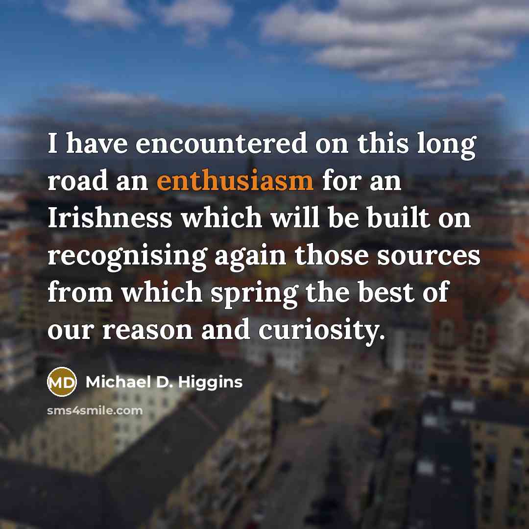 “I have encountered on this long road an enthusiasm for an Irishness which will be built on recognising again those sources from which spring the best of our reason and curiosity.” quote by Michael D. Higgins
