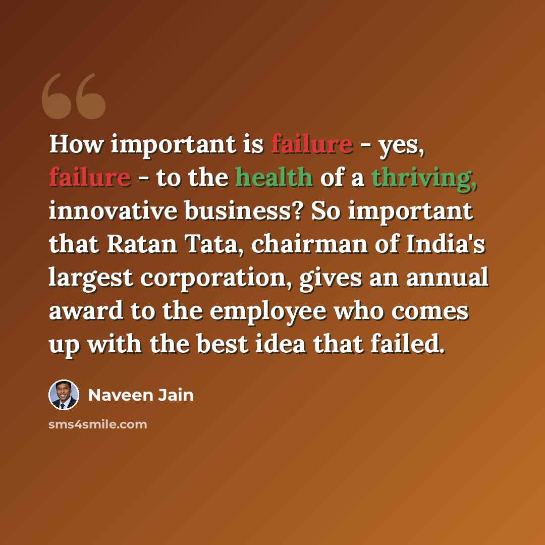 “How important is failure - yes, failure - to the health of a thriving, innovative business? So important that Ratan Tata, chairman of India's largest corporation, gives an annual award to the employee who comes up with the best idea that failed.” quote by Naveen Jain