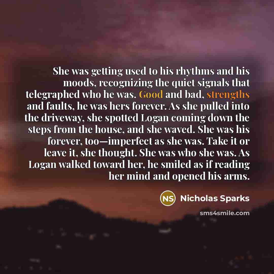 “She was getting used to his rhythms and his moods, recognizing the quiet signals that telegraphed who he was. Good and bad, strengths and faults, he was hers forever. As she pulled into the driveway, she spotted Logan coming down the steps from the house, and she waved. She was his forever…” quote by Nicholas Sparks