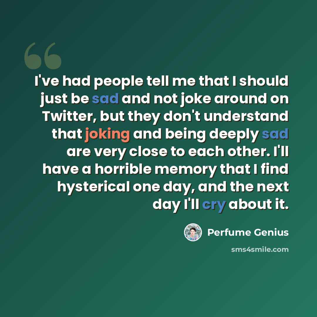 “I've had people tell me that I should just be sad and not joke around on Twitter, but they don't understand that joking and being deeply sad are very close to each other. I'll have a horrible memory that I find hysterical one day, and the next day I'll cry about it.” quote by Perfume Genius