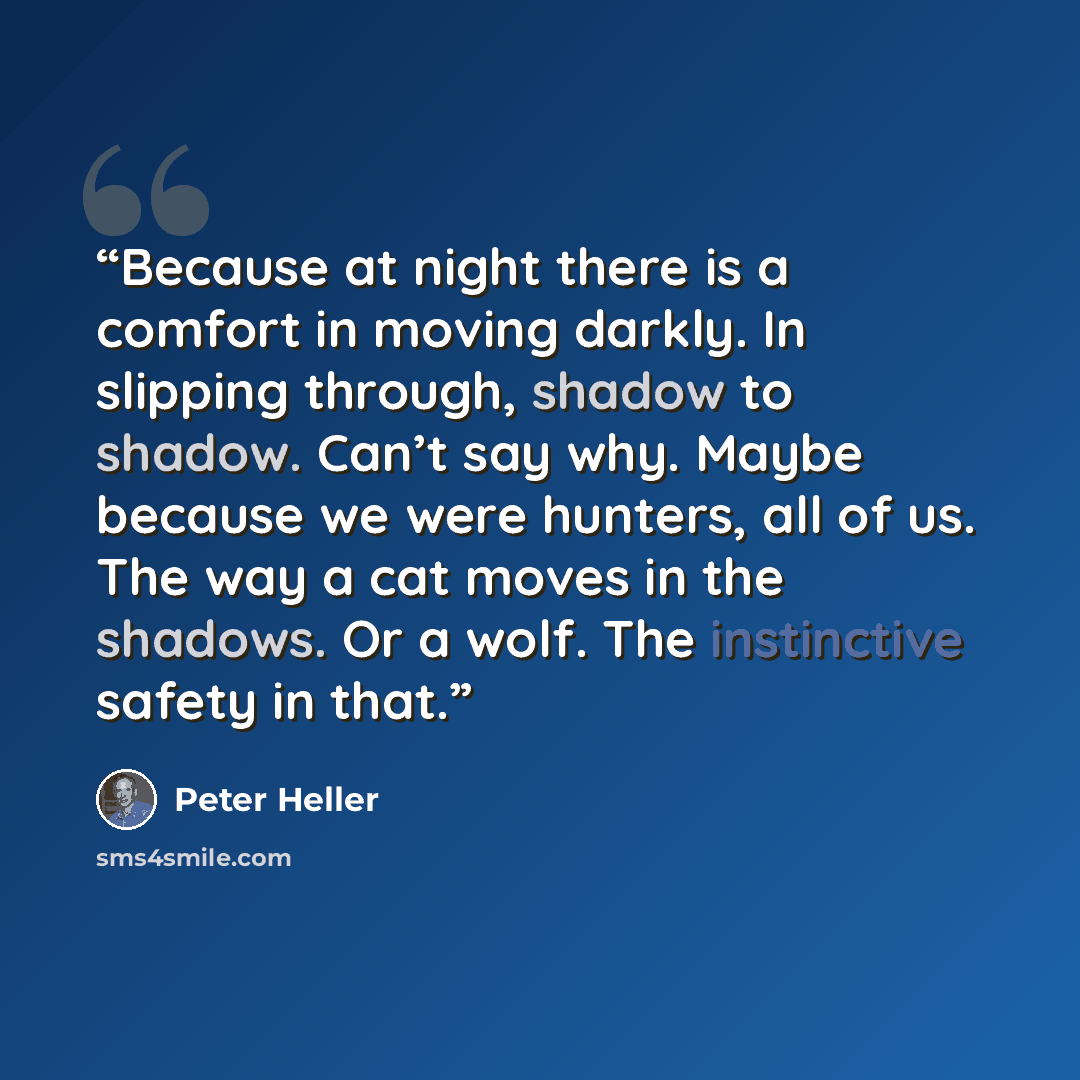 “Because at night there is a comfort in moving darkly. In slipping through, shadow to shadow. Can’t say why. Maybe because we were hunters, all of us. The way a cat moves in the shadows. Or a wolf. The instinctive safety in that.” quote by Peter Heller