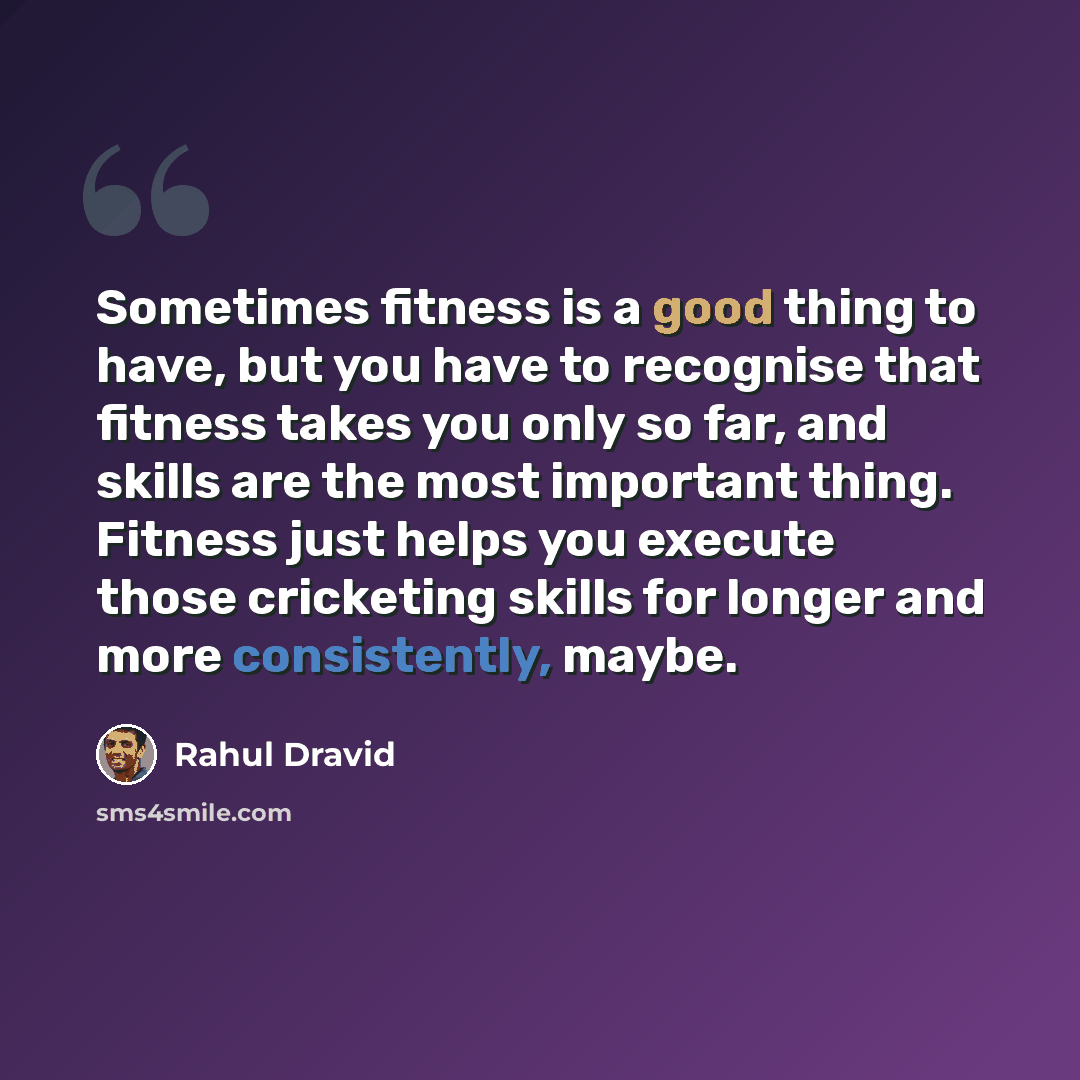 “Sometimes fitness is a good thing to have, but you have to recognise that fitness takes you only so far, and skills are the most important thing. Fitness just helps you execute those cricketing skills for longer and more consistently, maybe.” quote by Rahul Dravid