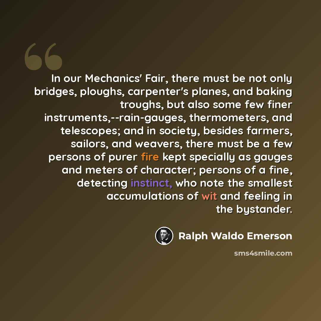 “In our Mechanics' Fair, there must be not only bridges, ploughs, carpenter's planes, and baking troughs, but also some few finer instruments,--rain-gauges, thermometers, and telescopes; and in society, besides farmers, sailors, and weavers, there must be a few persons of purer fire kept specially…” quote by Ralph Waldo Emerson