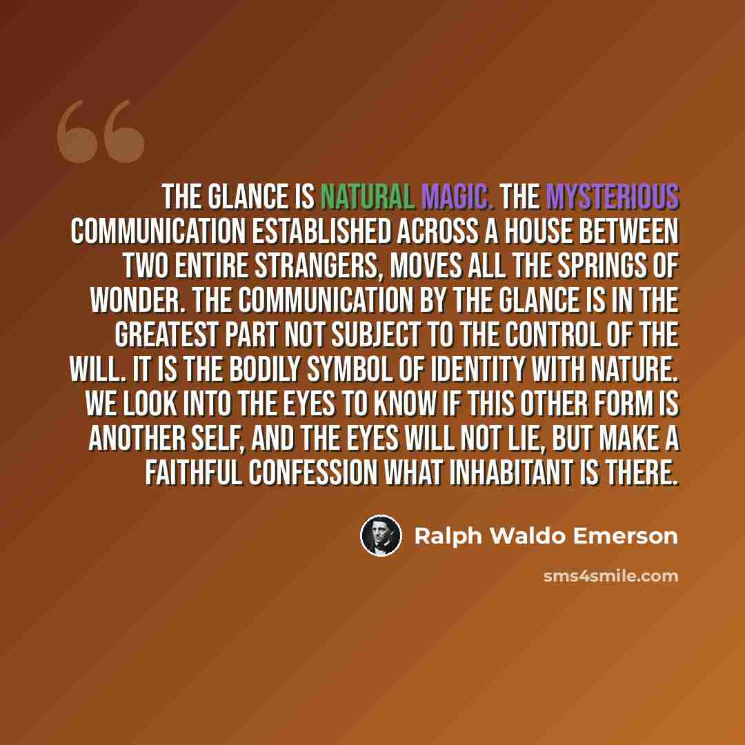 “The glance is natural magic. The mysterious communication established across a house between two entire strangers, moves all the springs of wonder. The communication by the glance is in the greatest part not subject to the control of the will. It is the bodily symbol of identity with nature. We…” quote by Ralph Waldo Emerson
