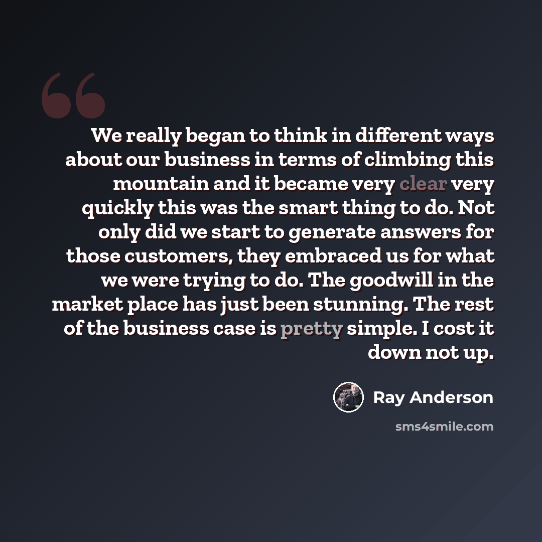 “We really began to think in different ways about our business in terms of climbing this mountain and it became very clear very quickly this was the smart thing to do. Not only did we start to generate answers for those customers, they embraced us for what we were trying to do. The goodwill in the…” quote by Ray Anderson
