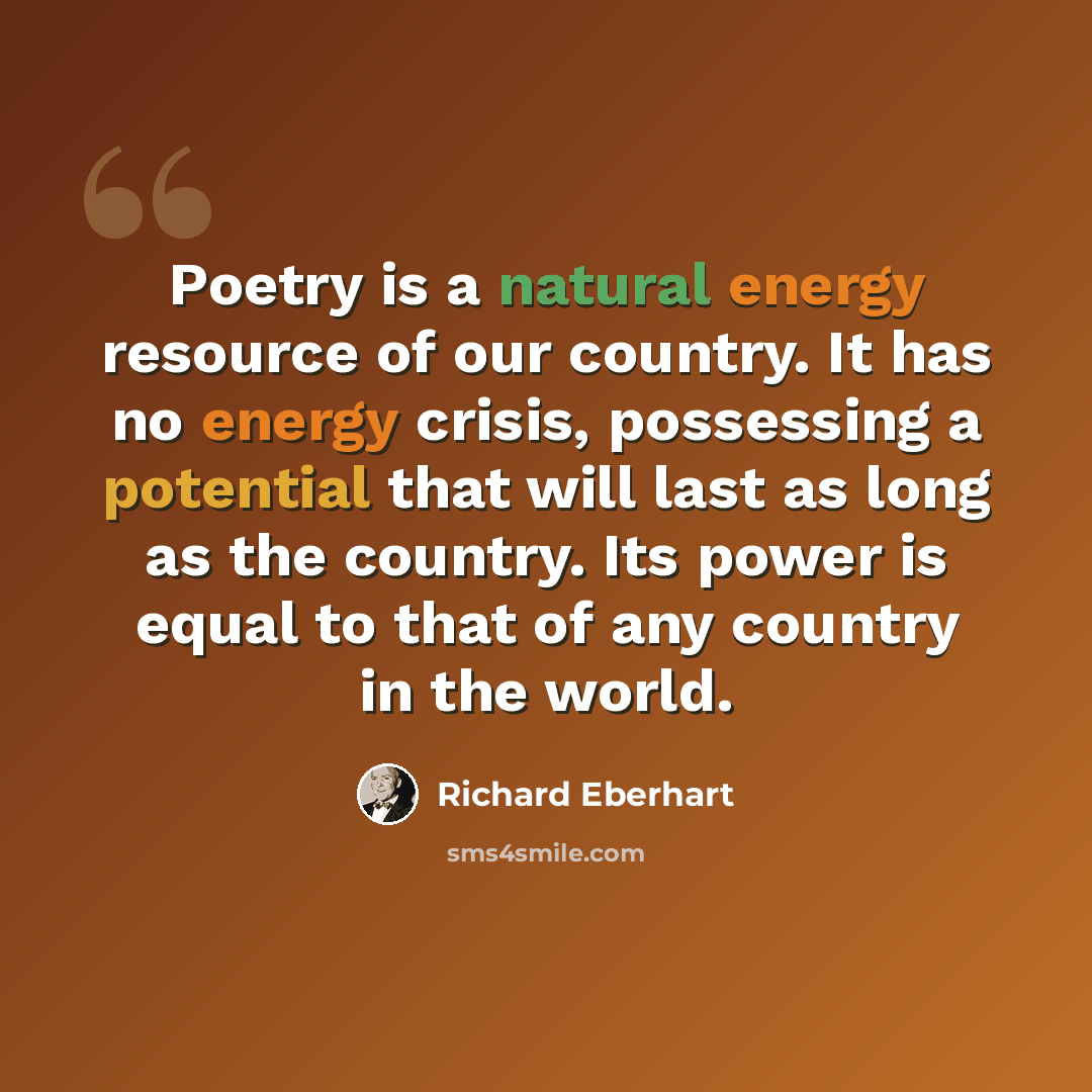 “Poetry is a natural energy resource of our country. It has no energy crisis, possessing a potential that will last as long as the country. Its power is equal to that of any country in the world.” quote by Richard Eberhart