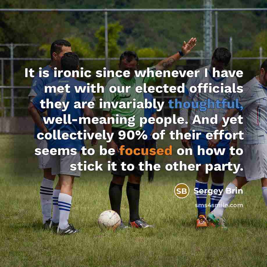 “It is ironic since whenever I have met with our elected officials they are invariably thoughtful, well-meaning people. And yet collectively 90% of their effort seems to be focused on how to stick it to the other party.” quote by Sergey Brin