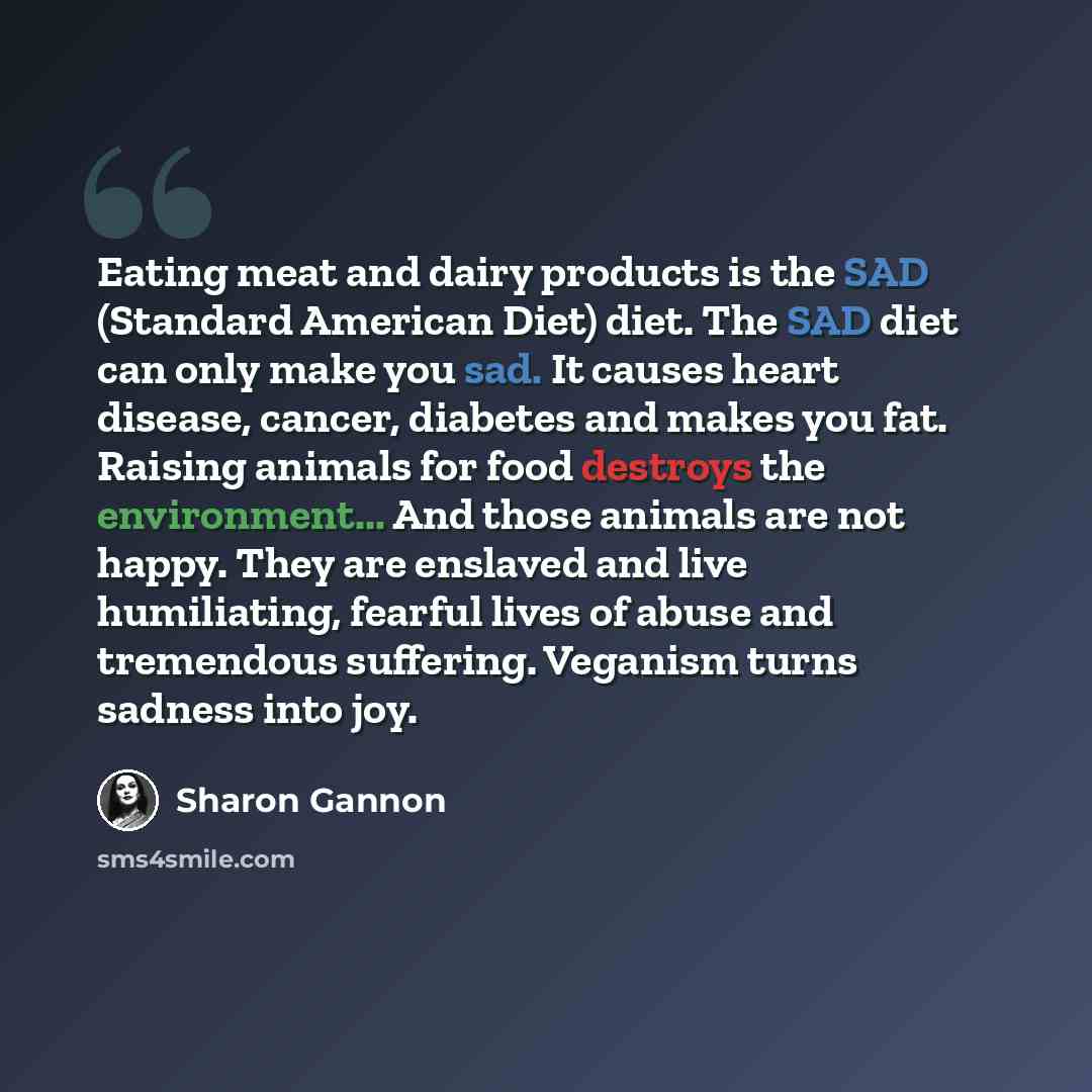“Eating meat and dairy products is the SAD (Standard American Diet) diet. The SAD diet can only make you sad. It causes heart disease, cancer, diabetes and makes you fat. Raising animals for food destroys the environment... And those animals are not happy. They are enslaved and live humiliating…” quote by Sharon Gannon