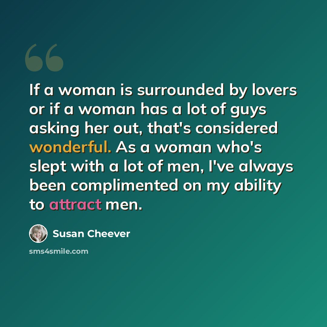 “If a woman is surrounded by lovers or if a woman has a lot of guys asking her out, that's considered wonderful. As a woman who's slept with a lot of men, I've always been complimented on my ability to attract men.” quote by Susan Cheever