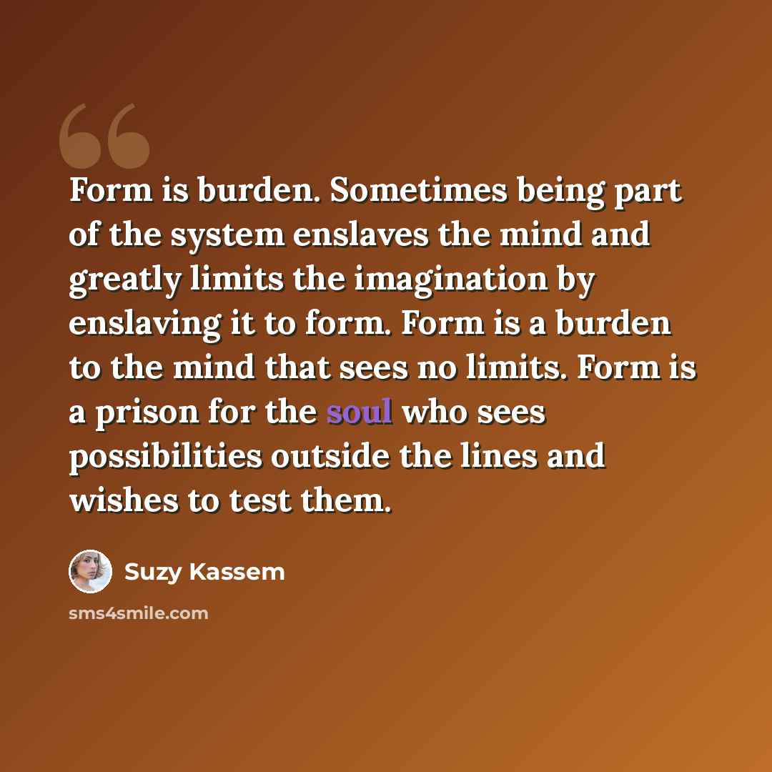 “Form is burden. Sometimes being part of the system enslaves the mind and greatly limits the imagination by enslaving it to form. Form is a burden to the mind that sees no limits. Form is a prison for the soul who sees possibilities outside the lines and wishes to test them.” quote by Suzy Kassem