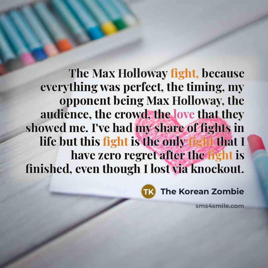 “The Max Holloway fight, because everything was perfect, the timing, my opponent being Max Holloway, the audience, the crowd, the love that they showed me. I've had my share of fights in life but this fight is the only fight that I have zero regret after the fight is finished, even though I lost…” quote by The Korean Zombie