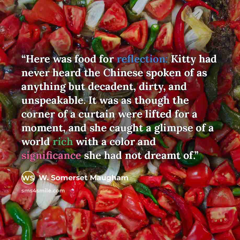 “Here was food for reflection: Kitty had never heard the Chinese spoken of as anything but decadent, dirty, and unspeakable. It was as though the corner of a curtain were lifted for a moment, and she caught a glimpse of a world rich with a color and significance she had not dreamt of.” quote by W. Somerset Maugham