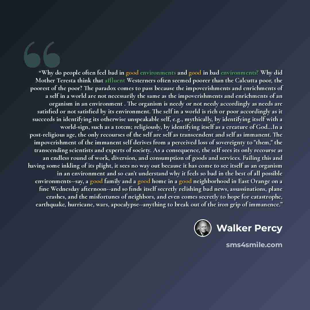 “Why do people often feel bad in good environments and good in bad environments? Why did Mother Teresta think that affluent Westerners often seemed poorer than the Calcutta poor, the poorest of the poor? The paradox comes to pass because the impoverishments and enrichments of a self in a world are…” quote by Walker Percy