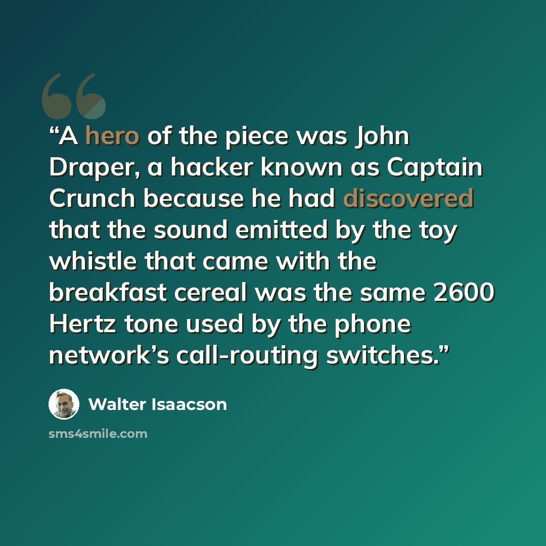 “A hero of the piece was John Draper, a hacker known as Captain Crunch because he had discovered that the sound emitted by the toy whistle that came with the breakfast cereal was the same 2600 Hertz tone used by the phone network’s call-routing switches.” quote by Walter Isaacson